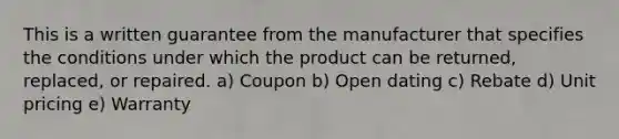 This is a written guarantee from the manufacturer that specifies the conditions under which the product can be returned, replaced, or repaired. a) Coupon b) Open dating c) Rebate d) Unit pricing e) Warranty