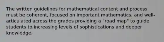 The written guidelines for mathematical content and process must be coherent, focused on important mathematics, and well-articulated across the grades providing a "road map" to guide students to increasing levels of sophistications and deeper knowledge.