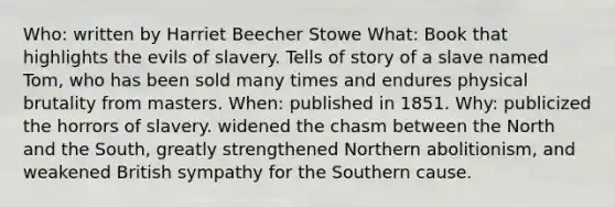 Who: written by Harriet Beecher Stowe What: Book that highlights the evils of slavery. Tells of story of a slave named Tom, who has been sold many times and endures physical brutality from masters. When: published in 1851. Why: publicized the horrors of slavery. widened the chasm between the North and the South, greatly strengthened Northern abolitionism, and weakened British sympathy for the Southern cause.