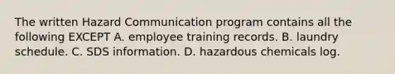 The written Hazard Communication program contains all the following EXCEPT A. employee training records. B. laundry schedule. C. SDS information. D. hazardous chemicals log.