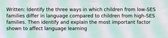 Written: Identify the three ways in which children from low-SES families differ in language compared to children from high-SES families. Then identify and explain the most important factor shown to affect language learning