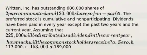 Written, Inc. has outstanding 600,000 shares of 2 par common stock and 120,000 shares of no-par 6% preferred stock with a stated value of5. The preferred stock is cumulative and nonparticipating. Dividends have been paid in every year except the past two years and the current year. Assuming that 225,000 will be distributed as a dividend in the current year, how much will the common stockholders receive? a. Zero. b.117,000. c. 153,000. d.189,000