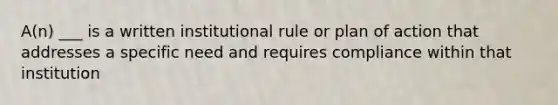 A(n) ___ is a written institutional rule or plan of action that addresses a specific need and requires compliance within that institution