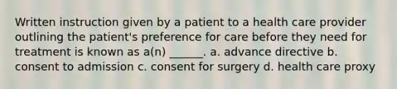 Written instruction given by a patient to a health care provider outlining the patient's preference for care before they need for treatment is known as a(n) ______. a. advance directive b. consent to admission c. consent for surgery d. health care proxy