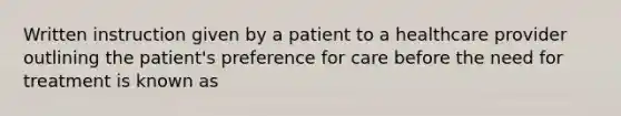 Written instruction given by a patient to a healthcare provider outlining the patient's preference for care before the need for treatment is known as