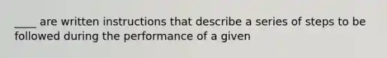 ____ are written instructions that describe a series of steps to be followed during the performance of a given