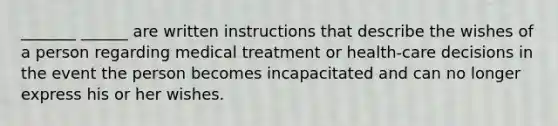 _______ ______ are written instructions that describe the wishes of a person regarding medical treatment or health-care decisions in the event the person becomes incapacitated and can no longer express his or her wishes.