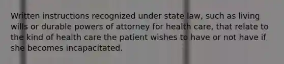 Written instructions recognized under state law, such as living wills or durable powers of attorney for health care, that relate to the kind of health care the patient wishes to have or not have if she becomes incapacitated.