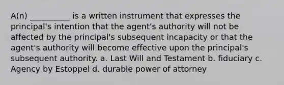 A(n) __________ is a written instrument that expresses the principal's intention that the agent's authority will not be affected by the principal's subsequent incapacity or that the agent's authority will become effective upon the principal's subsequent authority. a. Last Will and Testament b. fiduciary c. Agency by Estoppel d. durable power of attorney