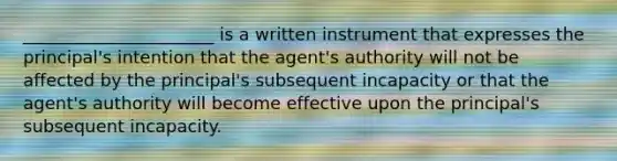 ______________________ is a written instrument that expresses the principal's intention that the agent's authority will not be affected by the principal's subsequent incapacity or that the agent's authority will become effective upon the principal's subsequent incapacity.