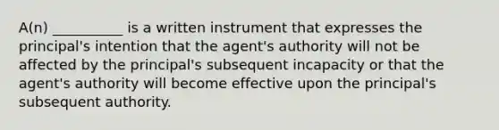 A(n) __________ is a written instrument that expresses the principal's intention that the agent's authority will not be affected by the principal's subsequent incapacity or that the agent's authority will become effective upon the principal's subsequent authority.