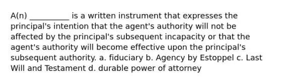 A(n) __________ is a written instrument that expresses the principal's intention that the agent's authority will not be affected by the principal's subsequent incapacity or that the agent's authority will become effective upon the principal's subsequent authority. a. fiduciary b. Agency by Estoppel c. Last Will and Testament d. durable power of attorney