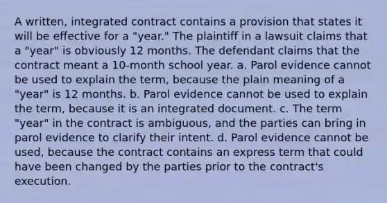 A written, integrated contract contains a provision that states it will be effective for a "year." The plaintiff in a lawsuit claims that a "year" is obviously 12 months. The defendant claims that the contract meant a 10-month school year. a. Parol evidence cannot be used to explain the term, because the plain meaning of a "year" is 12 months. b. Parol evidence cannot be used to explain the term, because it is an integrated document. c. The term "year" in the contract is ambiguous, and the parties can bring in parol evidence to clarify their intent. d. Parol evidence cannot be used, because the contract contains an express term that could have been changed by the parties prior to the contract's execution.