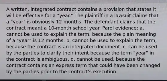 A written, integrated contract contains a provision that states it will be effective for a "year." The plaintiff in a lawsuit claims that a "year" is obviously 12 months. The defendant claims that the contract meant a 10-month school year. Parol evidence: a. cannot be used to explain the term, because the plain meaning of a "year" is 12 months. b. cannot be used to explain the term, because the contract is an integrated document. c. can be used by the parties to clarify their intent because the term "year" in the contract is ambiguous. d. cannot be used, because the contract contains an express term that could have been changed by the parties prior to the contract's execution.