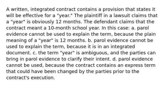 A written, integrated contract contains a provision that states it will be effective for a "year." The plaintiff in a lawsuit claims that a "year" is obviously 12 months. The defendant claims that the contract meant a 10-month school year. In this case: a. parol evidence cannot be used to explain the term, because the plain meaning of a "year" is 12 months. b. parol evidence cannot be used to explain the term, because it is in an integrated document. c. the term "year" is ambiguous, and the parties can bring in parol evidence to clarify their intent. d. parol evidence cannot be used, because the contract contains an express term that could have been changed by the parties prior to the contract's execution.