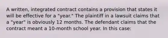 A written, integrated contract contains a provision that states it will be effective for a "year." The plaintiff in a lawsuit claims that a "year" is obviously 12 months. The defendant claims that the contract meant a 10-month school year. In this case: