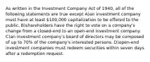 As written in the Investment Company Act of 1940, all of the following statements are true except A)an investment company must have at least 100,000 capitalization to be offered to the public. B)shareholders have the right to vote on a company's change from a closed-end to an open-end investment company. C)an investment company's board of directors may be composed of up to 70% of the company's interested persons. D)open-end investment companies must redeem securities within seven days after a redemption request.