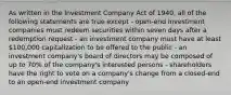 As written in the Investment Company Act of 1940, all of the following statements are true except - open-end investment companies must redeem securities within seven days after a redemption request - an investment company must have at least 100,000 capitalization to be offered to the public - an investment company's board of directors may be composed of up to 70% of the company's interested persons - shareholders have the right to vote on a company's change from a closed-end to an open-end investment company