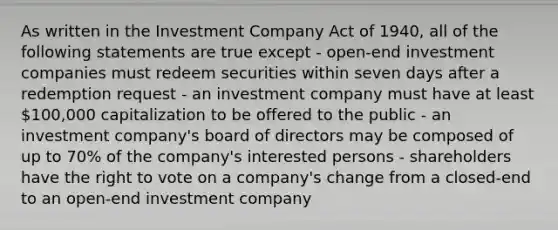 As written in the Investment Company Act of 1940, all of the following statements are true except - open-end investment companies must redeem securities within seven days after a redemption request - an investment company must have at least 100,000 capitalization to be offered to the public - an investment company's board of directors may be composed of up to 70% of the company's interested persons - shareholders have the right to vote on a company's change from a closed-end to an open-end investment company