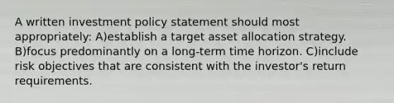 A written investment policy statement should most appropriately: A)establish a target asset allocation strategy. B)focus predominantly on a long-term time horizon. C)include risk objectives that are consistent with the investor's return requirements.