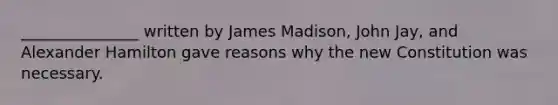 _______________ written by James Madison, John Jay, and Alexander Hamilton gave reasons why the new Constitution was necessary.