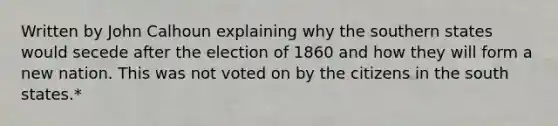 Written by John Calhoun explaining why the southern states would secede after the election of 1860 and how they will form a new nation. This was not voted on by the citizens in the south states.*