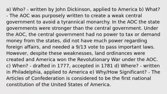 a) Who? - written by John Dickinson, applied to America b) What? - The AOC was purposely written to create a weak central government to avoid a tyrannical monarchy. In the AOC the state governments were stronger than the central government. Under the AOC, the central government had no power to tax or demand money from the states, did not have much power regarding foreign affairs, and needed a 9/13 vote to pass important laws. However, despite these weaknesses, land ordinances were created and America won the Revolutionary War under the AOC. c) When? - drafted in 1777, accepted in 1781 d) Where? - written in Philadelphia, applied to America e) Why/How Significant? - The Articles of Confederation is considered to be the first national constitution of the United States of America.