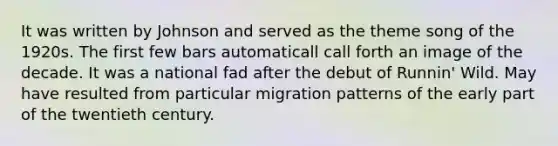 It was written by Johnson and served as the theme song of the 1920s. The first few bars automaticall call forth an image of the decade. It was a national fad after the debut of Runnin' Wild. May have resulted from particular migration patterns of the early part of the twentieth century.