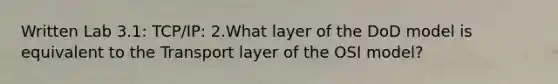 Written Lab 3.1: TCP/IP: 2.What layer of the DoD model is equivalent to the Transport layer of the OSI model?