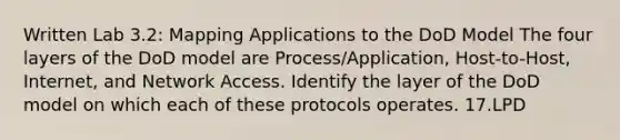 Written Lab 3.2: Mapping Applications to the DoD Model The four layers of the DoD model are Process/Application, Host-to-Host, Internet, and Network Access. Identify the layer of the DoD model on which each of these protocols operates. 17.LPD