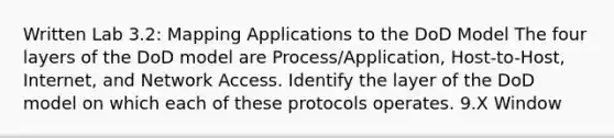 Written Lab 3.2: Mapping Applications to the DoD Model The four layers of the DoD model are Process/Application, Host-to-Host, Internet, and Network Access. Identify the layer of the DoD model on which each of these protocols operates. 9.X Window