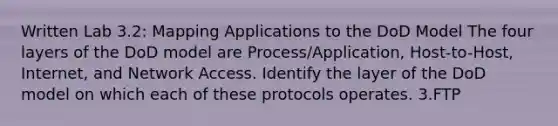 Written Lab 3.2: Mapping Applications to the DoD Model The four layers of the DoD model are Process/Application, Host-to-Host, Internet, and Network Access. Identify the layer of the DoD model on which each of these protocols operates. 3.FTP