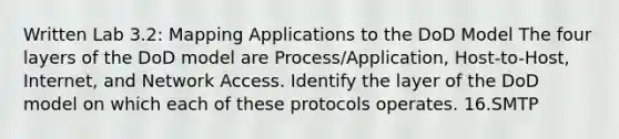 Written Lab 3.2: Mapping Applications to the DoD Model The four layers of the DoD model are Process/Application, Host-to-Host, Internet, and Network Access. Identify the layer of the DoD model on which each of these protocols operates. 16.SMTP