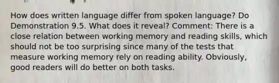 How does written language differ from spoken language? Do Demonstration 9.5. What does it reveal? Comment: There is a close relation between working memory and reading skills, which should not be too surprising since many of the tests that measure working memory rely on reading ability. Obviously, good readers will do better on both tasks.