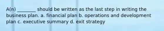 A(n) ________ should be written as the last step in writing the business plan. a. financial plan b. operations and development plan c. executive summary d. exit strategy