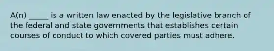 A(n) _____ is a written law enacted by the legislative branch of the federal and state governments that establishes certain courses of conduct to which covered parties must adhere.