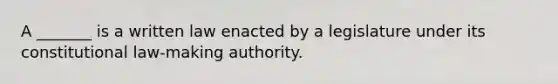 A _______ is a written law enacted by a legislature under its constitutional law-making authority.