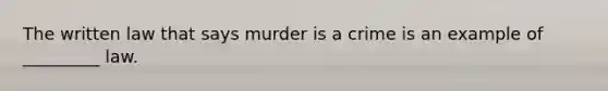 The written law that says murder is a crime is an example of _________ law.