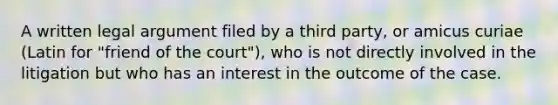 A written legal argument filed by a third party, or amicus curiae (Latin for "friend of the court"), who is not directly involved in the litigation but who has an interest in the outcome of the case.