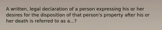 A written, legal declaration of a person expressing his or her desires for the disposition of that person's property after his or her death is referred to as a...?