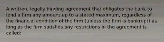 A​ written, legally binding agreement that obligates the bank to lend a firm any amount up to a stated​ maximum, regardless of the financial condition of the firm​ (unless the firm is​ bankrupt) as long as the firm satisfies any restrictions in the agreement is​ called: