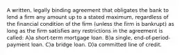 A written, legally binding agreement that obligates the bank to lend a firm any amount up to a stated maximum, regardless of the financial condition of the firm (unless the firm is bankrupt) as long as the firm satisfies any restrictions in the agreement is called: A)a short-term mortgage loan. B)a single, end-of-period-payment loan. C)a bridge loan. D)a committed line of credit.