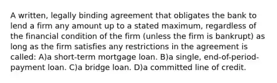 A written, legally binding agreement that obligates the bank to lend a firm any amount up to a stated maximum, regardless of the financial condition of the firm (unless the firm is bankrupt) as long as the firm satisfies any restrictions in the agreement is called: A)a short-term mortgage loan. B)a single, end-of-period-payment loan. C)a bridge loan. D)a committed line of credit.