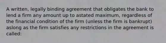 A written, legally binding agreement that obligates the bank to lend a firm any amount up to astated maximum, regardless of the financial condition of the firm (unless the firm is bankrupt) aslong as the firm satisfies any restrictions in the agreement is called: