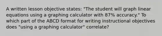 A written lesson objective states: "The student will graph linear equations using a graphing calculator with 87% accuracy." To which part of the ABCD format for writing instructional objectives does "using a graphing calculator" correlate?