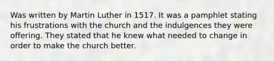 Was written by Martin Luther in 1517. It was a pamphlet stating his frustrations with the church and the indulgences they were offering. They stated that he knew what needed to change in order to make the church better.