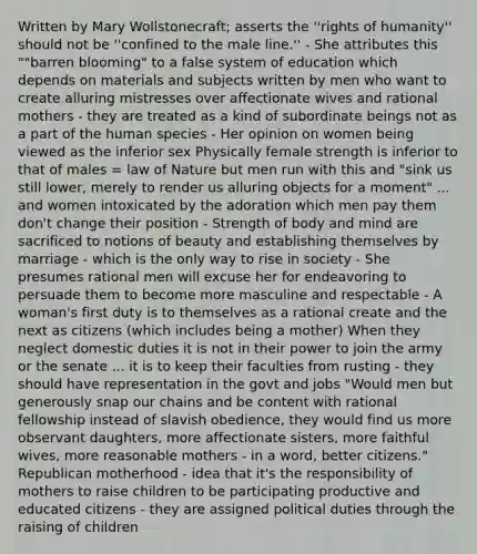 Written by Mary Wollstonecraft; asserts the ''rights of humanity'' should not be ''confined to the male line.'' - She attributes this ""barren blooming" to a false system of education which depends on materials and subjects written by men who want to create alluring mistresses over affectionate wives and rational mothers - they are treated as a kind of subordinate beings not as a part of the human species - Her opinion on women being viewed as the inferior sex Physically female strength is inferior to that of males = law of Nature but men run with this and "sink us still lower, merely to render us alluring objects for a moment" ... and women intoxicated by the adoration which men pay them don't change their position - Strength of body and mind are sacrificed to notions of beauty and establishing themselves by marriage - which is the only way to rise in society - She presumes rational men will excuse her for endeavoring to persuade them to become more masculine and respectable - A woman's first duty is to themselves as a rational create and the next as citizens (which includes being a mother) When they neglect domestic duties it is not in their power to join the army or the senate ... it is to keep their faculties from rusting - they should have representation in the govt and jobs "Would men but generously snap our chains and be content with rational fellowship instead of slavish obedience, they would find us more observant daughters, more affectionate sisters, more faithful wives, more reasonable mothers - in a word, better citizens." Republican motherhood - idea that it's the responsibility of mothers to raise children to be participating productive and educated citizens - they are assigned political duties through the raising of children