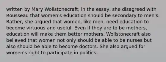 written by Mary Wollstonecraft; in the essay, she disagreed with Rousseau that women's education should be secondary to men's. Rather, she argued that women, like men, need education to become virtuous and useful. Even if they are to be mothers, education will make them better mothers. Wollstonecraft also believed that women not only should be able to be nurses but also should be able to become doctors. She also argued for women's right to participate in politics.