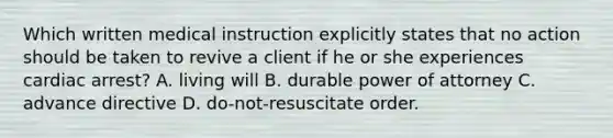 Which written medical instruction explicitly states that no action should be taken to revive a client if he or she experiences cardiac arrest? A. living will B. durable power of attorney C. advance directive D. do-not-resuscitate order.