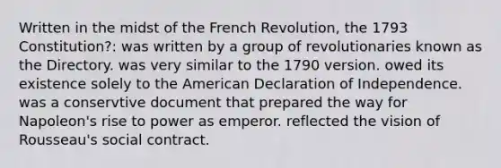 Written in the midst of the French Revolution, the 1793 Constitution?: was written by a group of revolutionaries known as the Directory. was very similar to the 1790 version. owed its existence solely to the American Declaration of Independence. was a conservtive document that prepared the way for Napoleon's rise to power as emperor. reflected the vision of Rousseau's social contract.